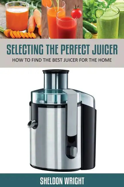 Selecting the Perfect Juicer: How to Find the Best Juicer for the Home - Paperback