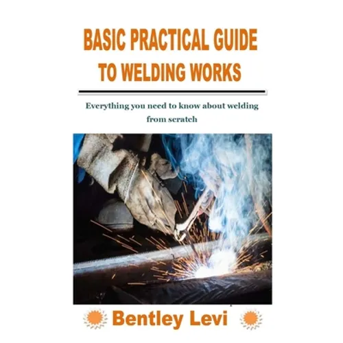 Basic Practical Guide to Welding Works: Everything you need to know about welding from scratch - Paperback