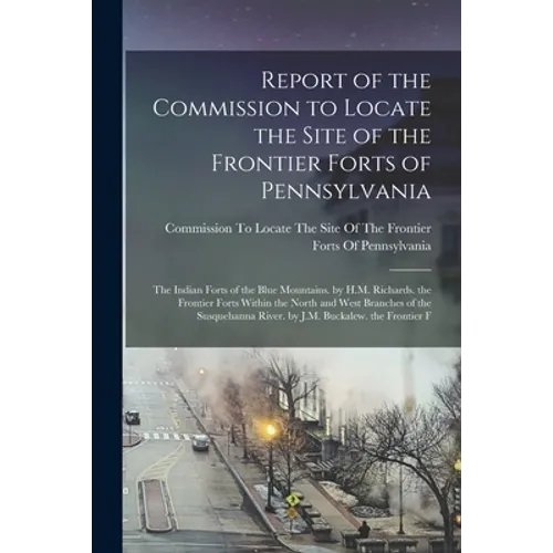 Report of the Commission to Locate the Site of the Frontier Forts of Pennsylvania: The Indian Forts of the Blue Mountains. by H.M. Richards. the Front - Paperback