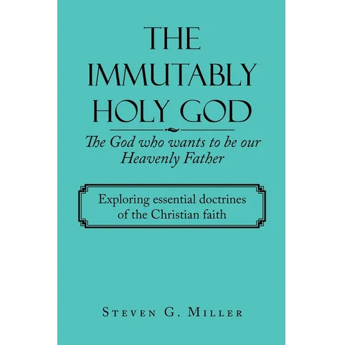 The Immutably Holy God the God Who Wants to Be Our Heavenly Father: Exploring Essential Doctrines of the Christian Faith - Paperback