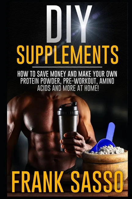 DIY Supplements: How To Save Money and Make Your Own Protein Powder, Pre-Workout, Amino Acids And More At Home! - Paperback