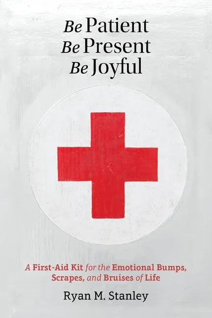 Be Patient, Be Present, Be Joyful: A First-Aid Kit for the Emotional Bumps, Scrapes, and Bruises of Life - Paperback