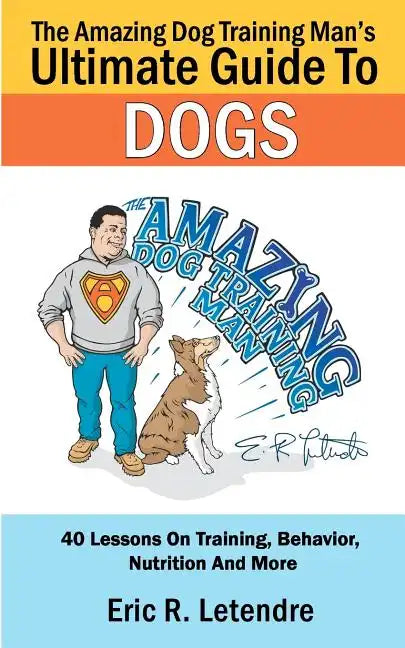 The Amazing Dog Training Man's Ultimate Guide To Dogs: 40 Lessons On Training, Behavior, Nutrition And More - Paperback