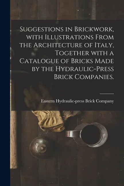 Suggestions in Brickwork, With Illustrations From the Architecture of Italy, Together With a Catalogue of Bricks Made by the Hydraulic-press Brick Com - Paperback