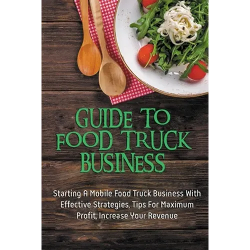 Guide To Food Truck Business: Starting A Mobile Food Truck Business With Effective Strategies, Tips For Maximum Profit, Increase Your Revenue: Food - Paperback