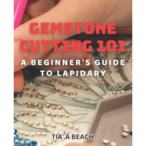 Gemstone Cutting 101: A Beginner's Guide to Lapidary: Crafting Stunning Gemstones: Easy-to-Follow Tips for Lapidary Beginners - Paperback