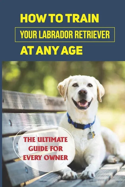 How To Train Your Labrador Retriever At Any Age: The Ultimate Guide For Every Owner: Clicker Training Lab Retriever Guide - Paperback