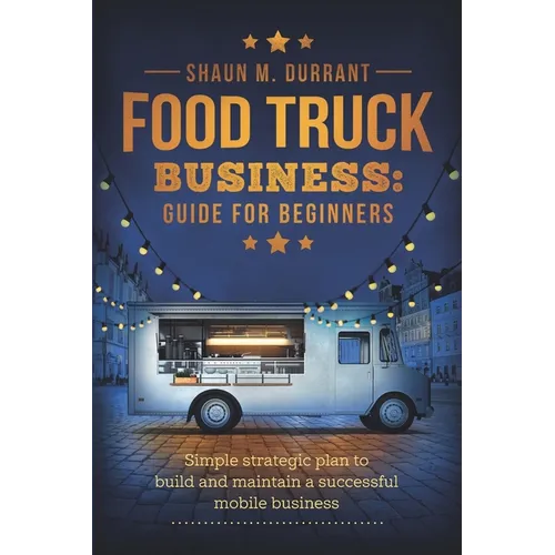 Food Truck Business Guide for Beginners: Simple Strategic Plan to Build and Maintain a Successful Mobile Business - Paperback