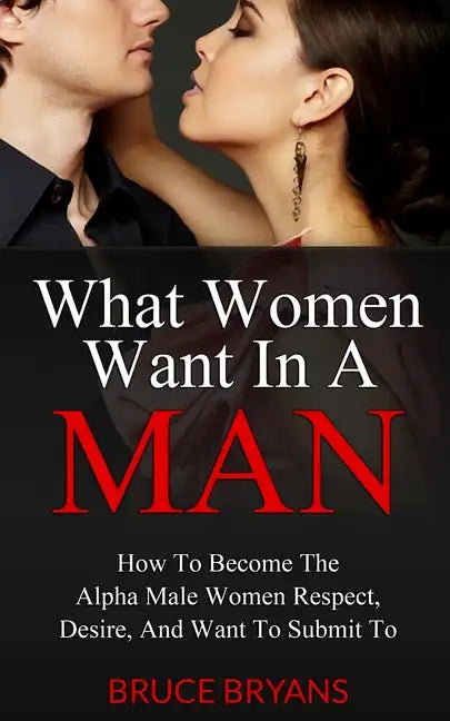 What Women Want In A Man: How To Become The Alpha Male Women Respect, Desire, And Want To Submit To - Paperback