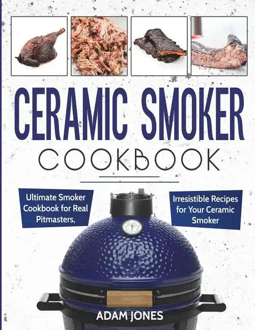 Ceramic Smoker Cookbook: Ultimate Smoker Cookbook for Real Pitmasters, Irresistible Recipes for Your Ceramic Smoker - Paperback