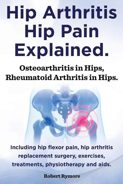 Hip Arthritis, Hip Pain Explained. Osteoarthritis in Hips, Rheumatoid Arthritis in Hips. Including Hip Arthritis Surgery, Hip Flexor Pain, Exercises, - Paperback
