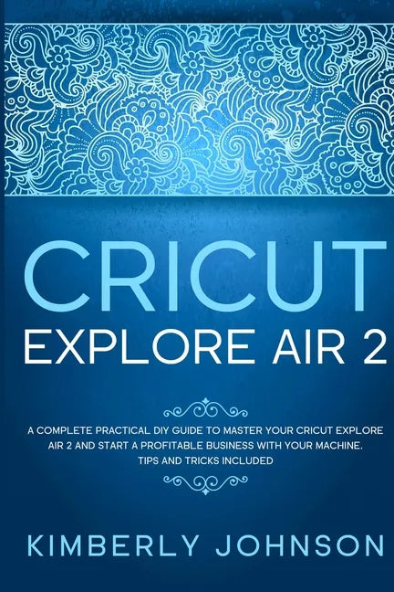 Cricut Explore Air 2: A Complete Practical DIY Guide to Master your Cricut Explore Air 2 and Start a Profitable Business with your Machine. - Paperback
