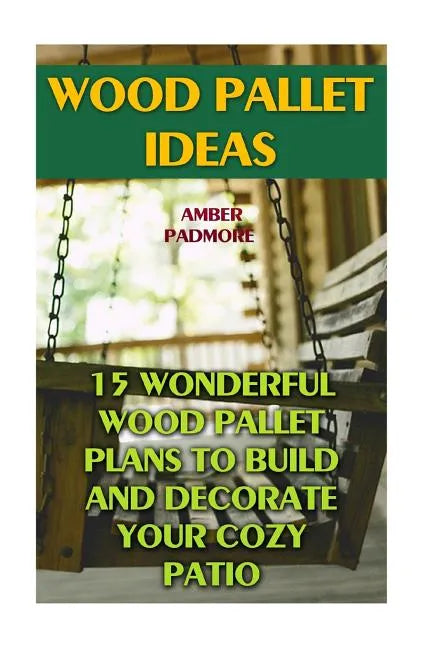 Wood Pallet Ideas: 15 Wonderful Wood Pallet Plans To Build And Decorate Your Cozy Patio - Paperback