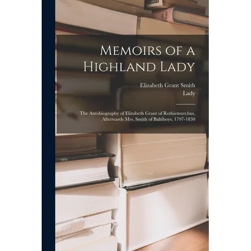 Memoirs of a Highland Lady; the Autobiography of Elizabeth Grant of Rothiemurchus, Afterwards Mrs. Smith of Baltiboys, 1797-1830 - Paperback