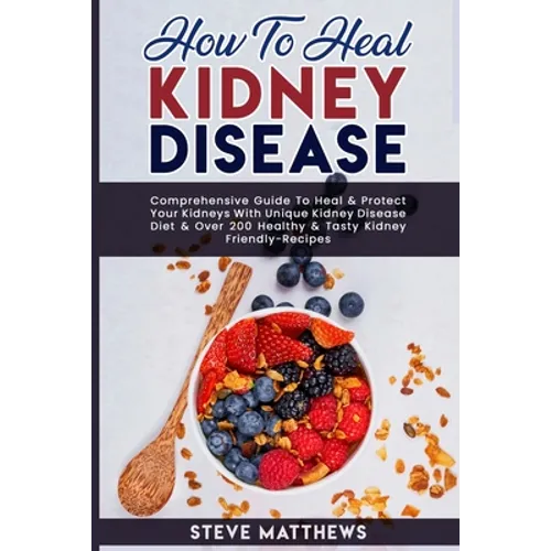 How to Heal Kidney Disease: Comprehensive Guide to Heal and Protect Your Kidneys With Unique Kidney Disease Diet and Over 200 Healthy and Tasty Ki - Paperback