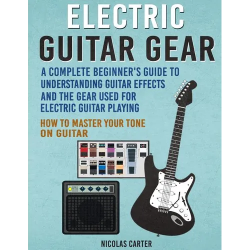 Electric Guitar Gear: A Complete Beginner's Guide To Understanding Guitar Effects And The Gear Used For Electric Guitar Playing & How To Mas - Paperback