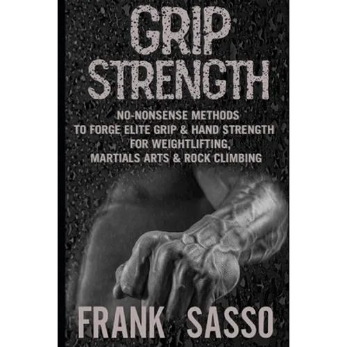 Grip Strength: No-Nonsense Methods To Forge Elite Grip & Hand Strength For Weightlifting, Martials Arts & Rock Climbing - Paperback
