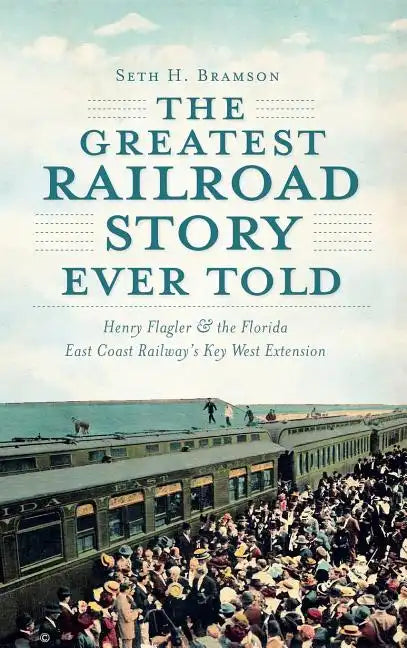 The Greatest Railroad Story Ever Told: Henry Flagler & the Florida East Coast Railway's Key West Extension - Hardcover