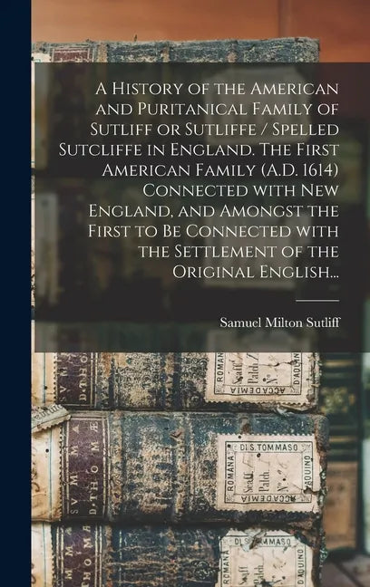 A History of the American and Puritanical Family of Sutliff or Sutliffe / Spelled Sutcliffe in England. The First American Family (A.D. 1614) Connecte - Hardcover