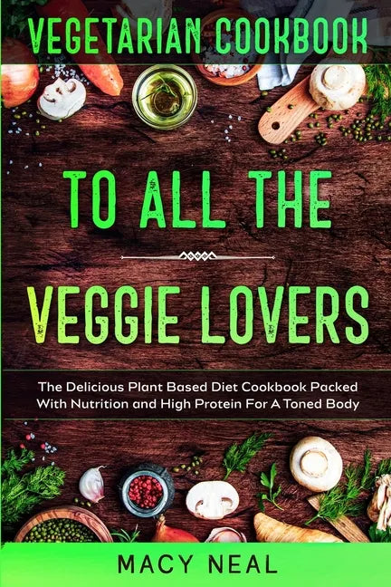 Vegetarian Cookbook: TO ALL THE VEGGIE LOVERS - The Delicious Plant Based Diet Cookbook Packed With Nutrition and High Protein For A Toned Body - Paperback