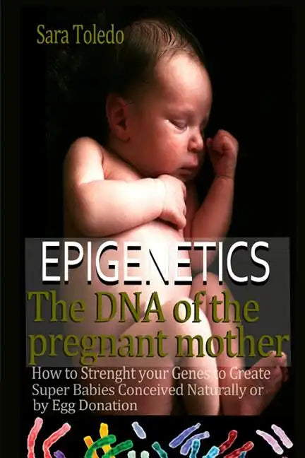 Epigenetics.The DNA of the Pregnant Mother: How to Strenght Your Genes and Create Super Babies Conceived Naturally or by Egg Donation - Paperback