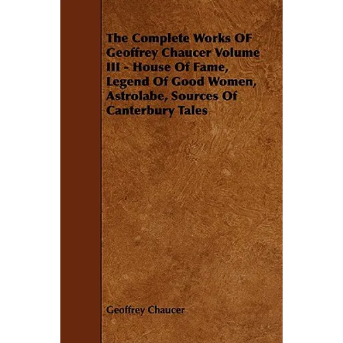 The Complete Works OF Geoffrey Chaucer Volume III - House Of Fame, Legend Of Good Women, Astrolabe, Sources Of Canterbury Tales - Paperback