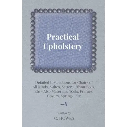Practical Upholstery - Detailed Instructions for Chairs of All Kinds, Suites, Settees, Divan Beds, Etc - Also Materials, Tools, Frames, Covers, Spring - Paperback