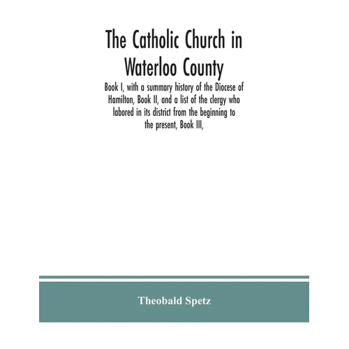 The Catholic Church in Waterloo County: Book I, with a summary history of the Diocese of Hamilton, Book II, and a list of the clergy who labored in it - Paperback