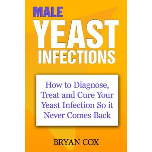 Male Yeast Infections: How to Diagnose, Treat and Cure Your Yeast Infection So it Never Comes Back - Paperback