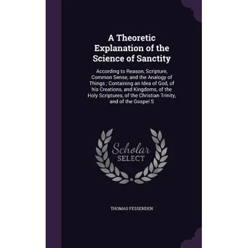 A Theoretic Explanation of the Science of Sanctity: According to Reason, Scripture, Common Sense, and the Analogy of Things; Containing an Idea of God - Hardcover