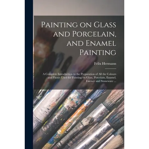 Painting on Glass and Porcelain, and Enamel Painting: a Complete Introduction to the Preparation of All the Colours and Fluxes Used for Painting on Gl - Paperback