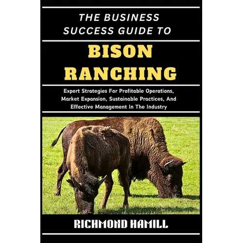 The Business Success Guide to Bison Ranching: Expert Strategies For Profitable Operations, Market Expansion, Sustainable Practices, And Effective Mana - Paperback