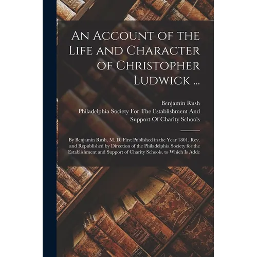 An Account of the Life and Character of Christopher Ludwick ...: By Benjamin Rush, M. D. First Published in the Year 1801. Rev. and Republished by Dir - Paperback