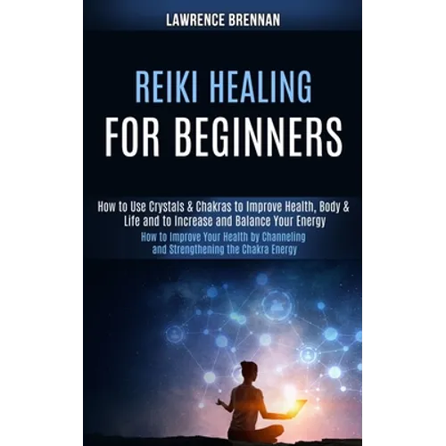Reiki Healing for Beginners: How to Improve Your Health by Channeling and Strengthening the Chakra Energy (How to Use Crystals & Chakras to Improve - Paperback