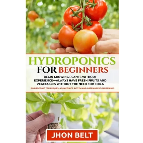 Hydroponics for Beginners: Begin Growing Plants Without Experience - Always Have Fresh Fruits and Vegetables Without the Need For Soil. - Paperback