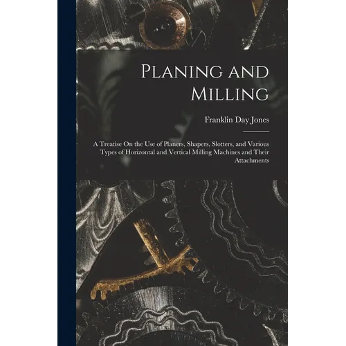 Planing and Milling: A Treatise On the Use of Planers, Shapers, Slotters, and Various Types of Horizontal and Vertical Milling Machines and - Paperback