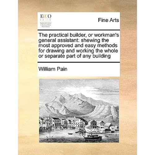 The Practical Builder, or Workman's General Assistant: Shewing the Most Approved and Easy Methods for Drawing and Working the Whole or Separate Part o - Paperback