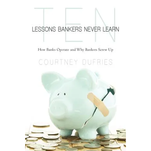 Ten Lessons Bankers Never Learn: How Banks Operate and Why Bankers Screw Up - Paperback
