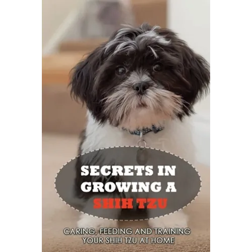 Secrets In Growing A Shih Tzu: Caring, Feeding And Training Your Shih Tzu At Home: What You Will Need To Train Your Shih Tzu - Paperback
