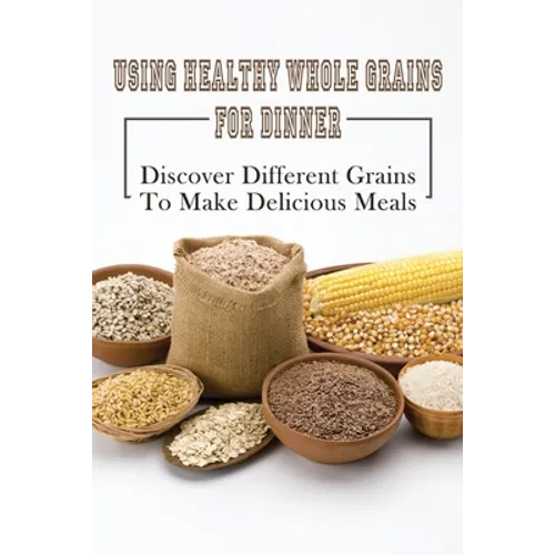 Using Healthy Whole Grains For Dinner: Discover Different Grains To Make Delicious Meals: Whole Grain Dinner Recipes - Paperback