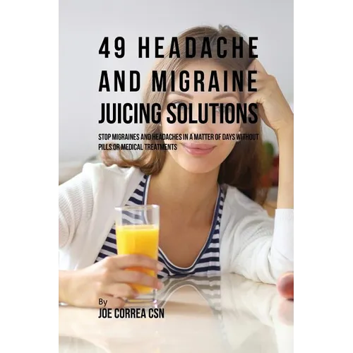 49 Headache and Migraine Juicing Solutions: Stop Migraines and Headaches in a Matter of Days without Pills or Medical Treatments - Paperback