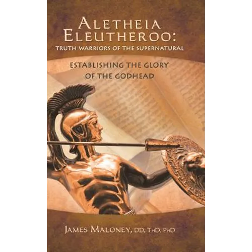 Aletheia Eleutheroo: Truth Warriors of the Supernatural: Establishing the Glory of the Godhead - Hardcover