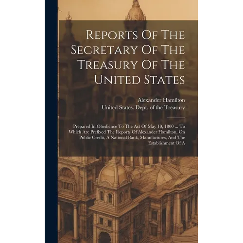 Reports Of The Secretary Of The Treasury Of The United States: Prepared In Obedience To The Act Of May 10, 1800 ... To Which Are Prefixed The Reports - Hardcover