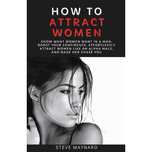 How to Attract Women: Know What Women Want in A Man, Boost Your Confidence, Effortlessly Attract Women Like an Alpha Male, And Make Her Chase You - Paperback