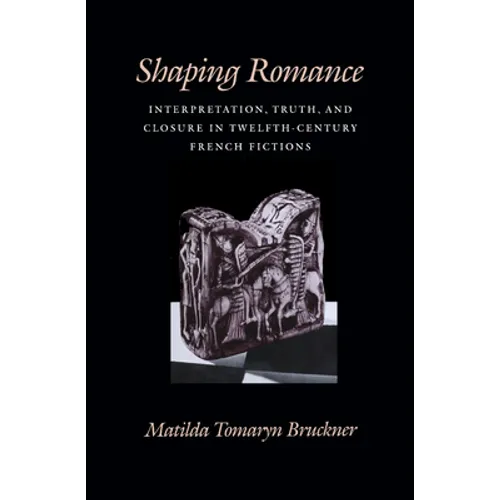 Shaping Romance: Interpretation, Truth, and Closure in Twelfth-Century French Fictions - Hardcover