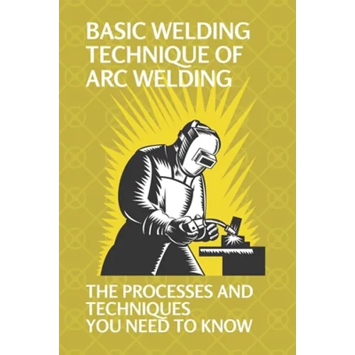 Basic Welding Technique Of Arc Welding: The Processes And Techniques You Need To Know: Arc Welding Equipment - Paperback