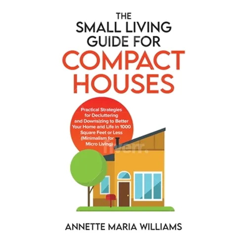 The Small Living Guide for Compact Houses: Practical Strategies for Decluttering and Downsizing to Better Your Home and Life in 1000 Square Feet or Le - Hardcover
