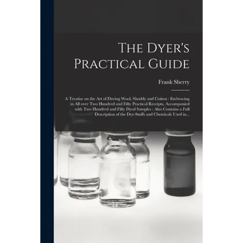 The Dyer's Practical Guide: a Treatise on the Art of Dyeing Wool, Shoddy and Cotton: Embracing in All Over Two Hundred and Fifty Practical Receipt - Paperback