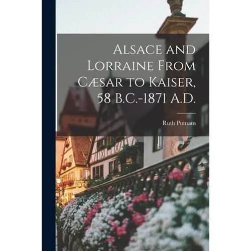 Alsace and Lorraine From Cæsar to Kaiser, 58 B.C.-1871 A.D. - Paperback