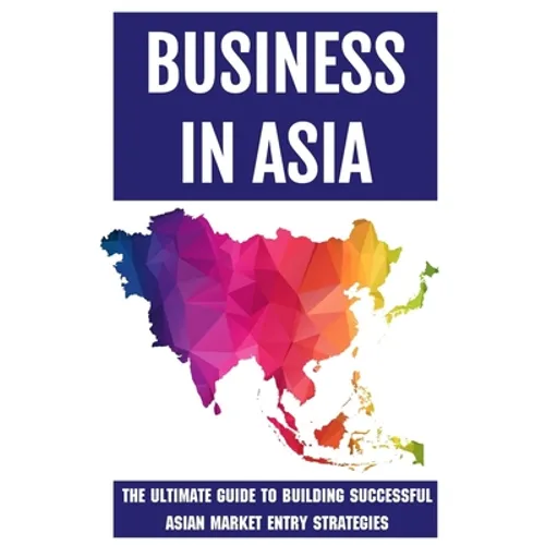 Business In Asia: The Ultimate Guide To Building Successful Asian Market Entry Strategies: Techniques For Business Success In Asia - Paperback